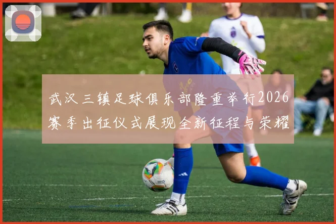 武汉三镇足球俱乐部隆重举行2026赛季出征仪式展现全新征程与荣耀追求