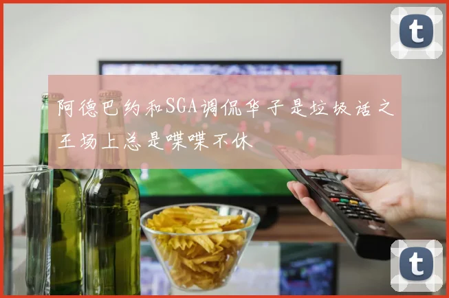 阿德巴约和SGA调侃华子是垃圾话之王场上总是喋喋不休