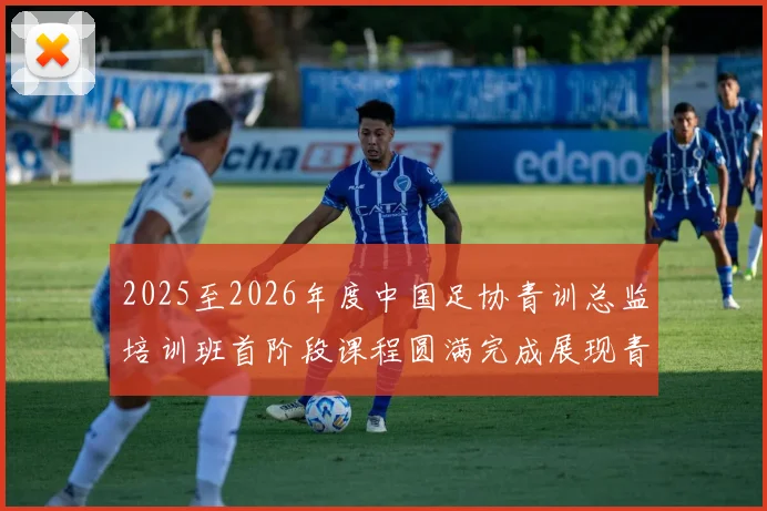 2025至2026年度中国足协青训总监培训班首阶段课程圆满完成展现青训新发展