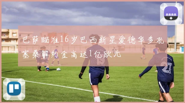 巴萨瞄准16岁巴西新星爱德华多孔塞桑解约金高达1亿欧元