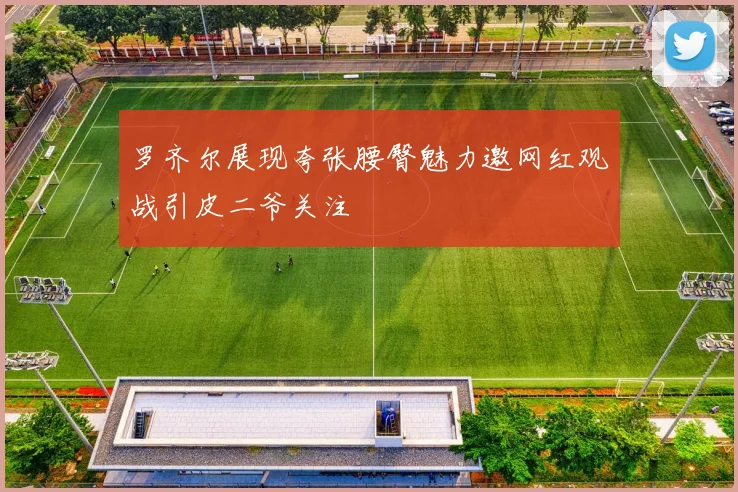 罗齐尔展现夸张腰臀魅力邀网红观战引皮二爷关注