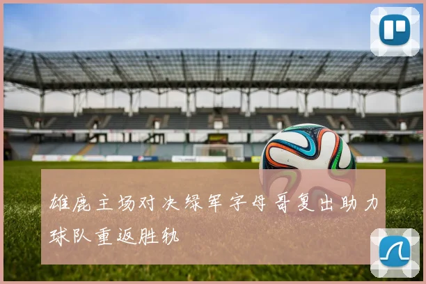 雄鹿主场对决绿军字母哥复出助力球队重返胜轨