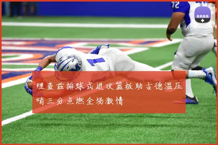 理查兹排球式进攻篮板助古德温压哨三分点燃全场激情