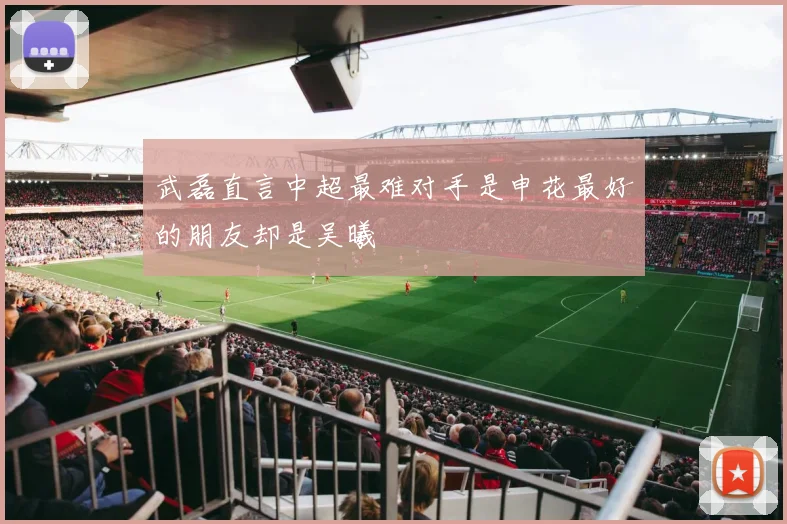 武磊直言中超最难对手是申花最好的朋友却是吴曦