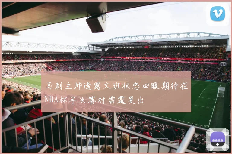 马刺主帅透露文班状态回暖期待在NBA杯半决赛对雷霆复出