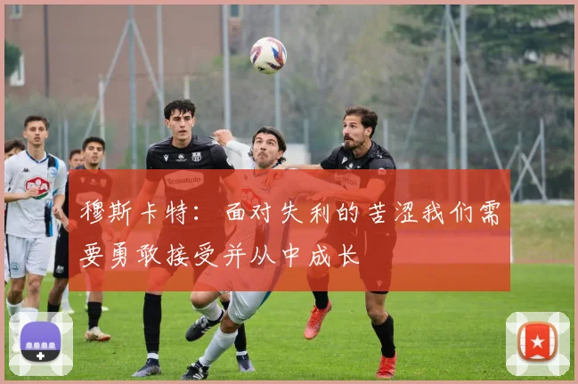 穆斯卡特：面对失利的苦涩我们需要勇敢接受并从中成长