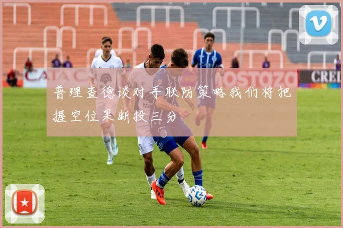 普理查德谈对手联防策略我们将把握空位果断投三分