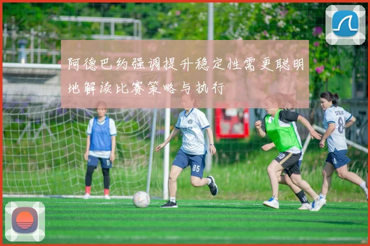 阿德巴约强调提升稳定性需更聪明地解读比赛策略与执行