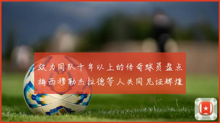 效力同队十年以上的传奇球员盘点梅西穆勒杰拉德等人共同见证辉煌岁月
