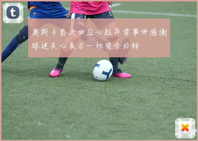 奥斯卡首次回应心脏异常事件感谢球迷关心表示一切将会好转