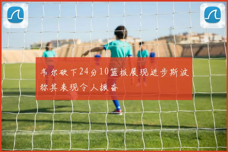 韦尔砍下24分10篮板展现进步斯波称其表现令人振奋