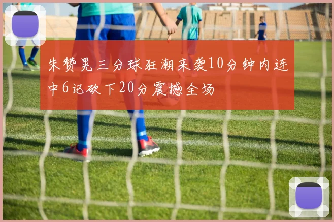 朱赞晃三分球狂潮来袭10分钟内连中6记砍下20分震撼全场