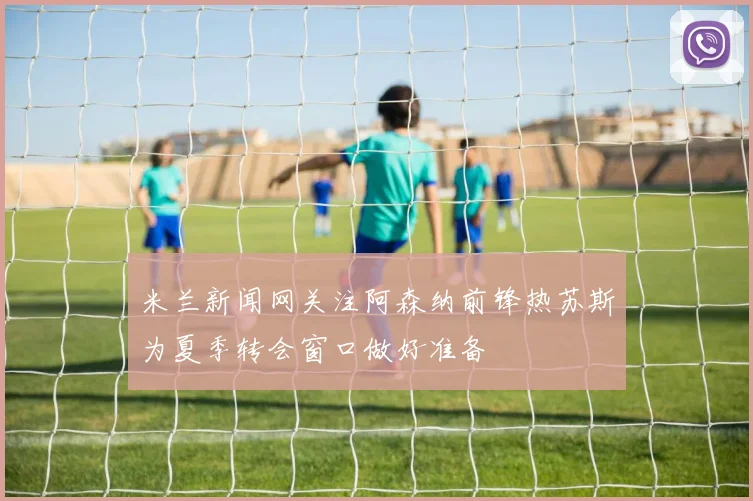 米兰新闻网关注阿森纳前锋热苏斯为夏季转会窗口做好准备