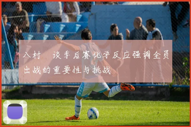 八村塁谈季后赛化学反应强调全员出战的重要性与挑战