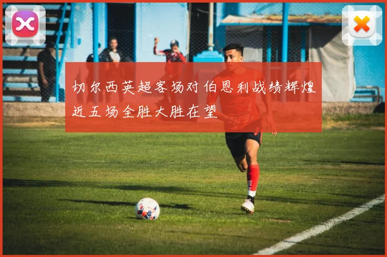 切尔西英超客场对伯恩利战绩辉煌近五场全胜大胜在望