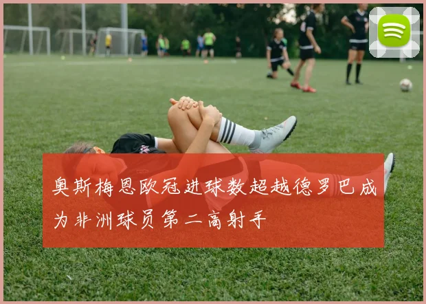 奥斯梅恩欧冠进球数超越德罗巴成为非洲球员第二高射手